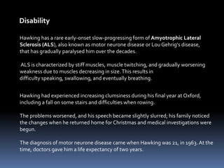 Disability
Hawking has a rare early-onset slow-progressing form of Amyotrophic Lateral
Sclerosis (ALS), also known as motor neurone disease or Lou Gehrig's disease,
that has gradually paralysed him over the decades.
ALS is characterized by stiff muscles, muscle twitching, and gradually worsening
weakness due to muscles decreasing in size.This results in
difficulty speaking, swallowing, and eventually breathing.
Hawking had experienced increasing clumsiness during his final year at Oxford,
including a fall on some stairs and difficulties when rowing.
The problems worsened, and his speech became slightly slurred; his family noticed
the changes when he returned home for Christmas and medical investigations were
begun.
The diagnosis of motor neurone disease came when Hawking was 21, in 1963. At the
time, doctors gave him a life expectancy of two years.
 