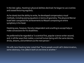 In the late 1960s, Hawking's physical abilities declined: he began to use crutches
and ceased lecturing regularly.
As he slowly lost the ability to write, he developed compensatory visual
methods, including seeing equations in terms of geometry.The physicistWerner
Israel later compared the achievements to Mozart composing an entire
symphony in his head.
Hawking was, however, fiercely independent and unwilling to accept help or
make concessions for his disabilities.
He preferred to be regarded as "a scientist first, popular science writer second,
and, in all the ways that matter, a normal human being with the same desires,
drives, dreams, and ambitions as the next person."
His wife Jane Hawking later noted that "Some people would call it determination,
some obstinacy. I've called it both at one time or another.“
 
