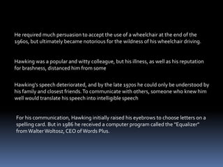 Hawking's speech deteriorated, and by the late 1970s he could only be understood by
his family and closest friends.To communicate with others, someone who knew him
well would translate his speech into intelligible speech
For his communication, Hawking initially raised his eyebrows to choose letters on a
spelling card. But in 1986 he received a computer program called the "Equalizer"
fromWalter Woltosz, CEO of Words Plus.
He required much persuasion to accept the use of a wheelchair at the end of the
1960s, but ultimately became notorious for the wildness of his wheelchair driving.
Hawking was a popular and witty colleague, but his illness, as well as his reputation
for brashness, distanced him from some
 