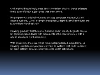 Hawking gradually lost the use of his hand, and in 2005 he began to control
his communication device with movements of his cheek muscles, with a
rate of about one word per minute.
With this decline there is a risk of him developing locked-in syndrome, so
Hawking is collaborating with researchers on systems that could translate
his brain patterns or facial expressions into switch activations.
Hawking could now simply press a switch to select phrases, words or letters
from a bank of about 2,500–3,000 that are scanned.
The program was originally run on a desktop computer. However, Elaine
Mason's husband, David, a computer engineer, adapted a small computer and
attached it to his wheelchair.
 