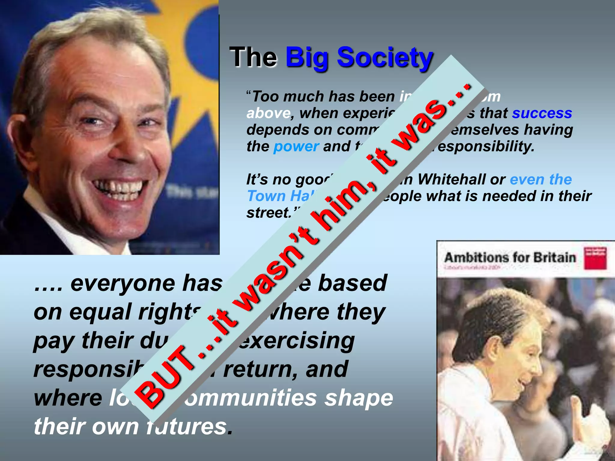 The Big Society
                 “Too much has been imposed from
                 above, when experience shows that success
                 depends on communities themselves having
                 the power and taking the responsibility.

                 It‟s no good officials in Whitehall or even the
                 Town Hall telling people what is needed in their
                 street.”



…. everyone has a stake based
on equal rights and where they
pay their dues by exercising
responsibility in return, and
where local communities shape
their own futures.
 