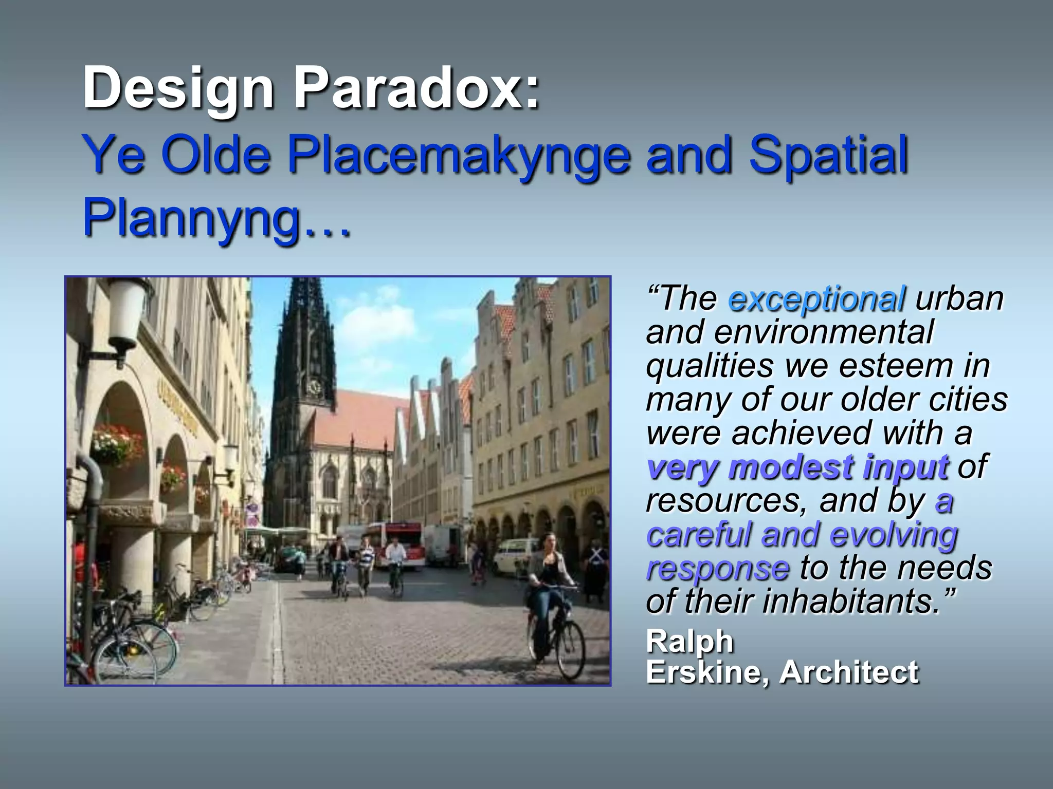 Design Paradox:
Ye Olde Placemakynge and Spatial
Plannyng…
                     “The exceptional urban
                     and environmental
                     qualities we esteem in
                     many of our older cities
                     were achieved with a
                     very modest input of
                     resources, and by a
                     careful and evolving
                     response to the needs
                     of their inhabitants.”
                     Ralph
                     Erskine, Architect
 