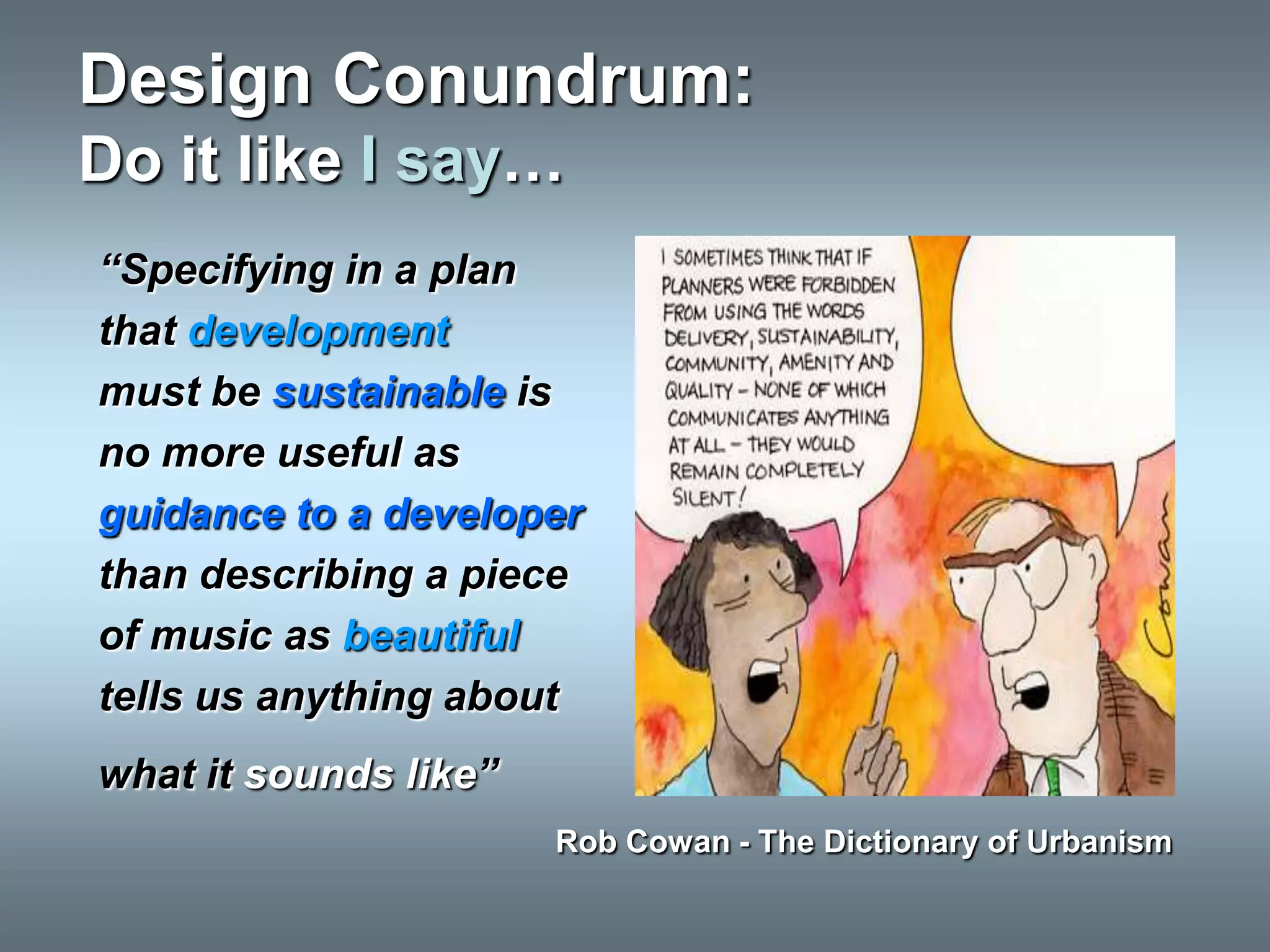 Design Conundrum:
Do it like I say…
“Specifying in a plan
that development
must be sustainable is
no more useful as
guidance to a developer
than describing a piece
of music as beautiful
tells us anything about
what it sounds like”
                       Rob Cowan - The Dictionary of Urbanism
 