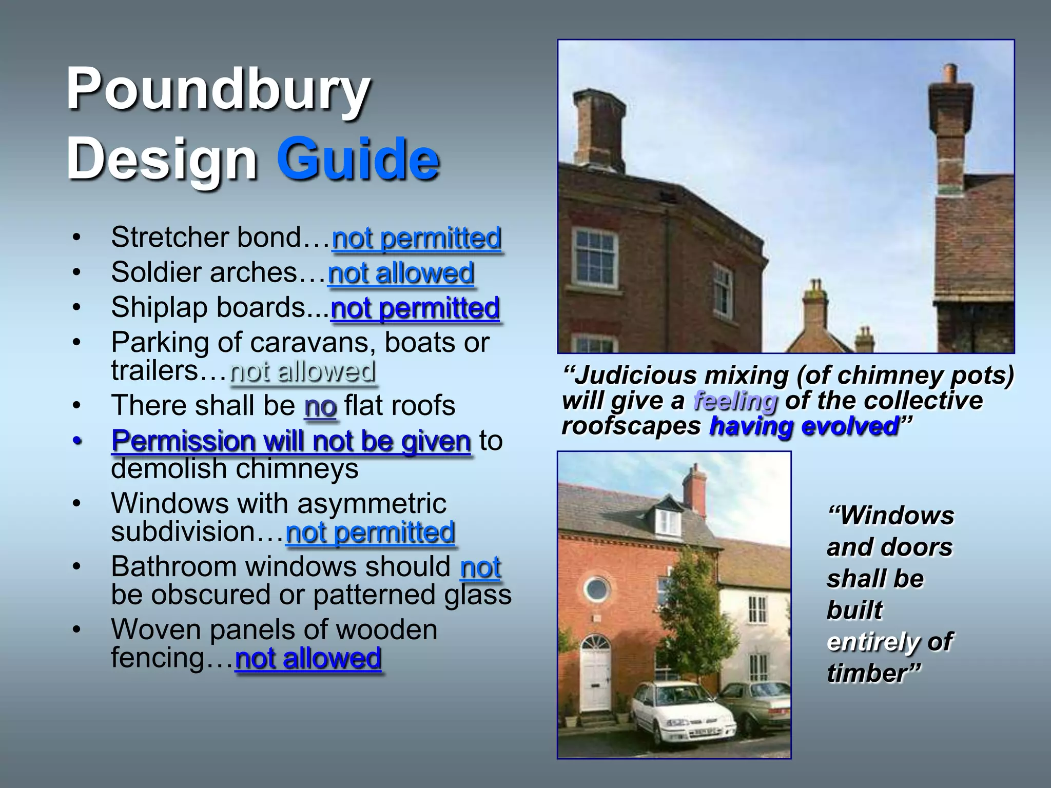 Poundbury
Design Guide
•   Stretcher bond…not permitted
•   Soldier arches…not allowed
•   Shiplap boards...not permitted
•   Parking of caravans, boats or
    trailers…not allowed              “Judicious mixing (of chimney pots)
•   There shall be no flat roofs      will give a feeling of the collective
                                      roofscapes having evolved”
•   Permission will not be given to
    demolish chimneys
•   Windows with asymmetric                                “Windows
    subdivision…not permitted                              and doors
•   Bathroom windows should not                            shall be
    be obscured or patterned glass                         built
•   Woven panels of wooden                                 entirely of
    fencing…not allowed                                    timber”
 