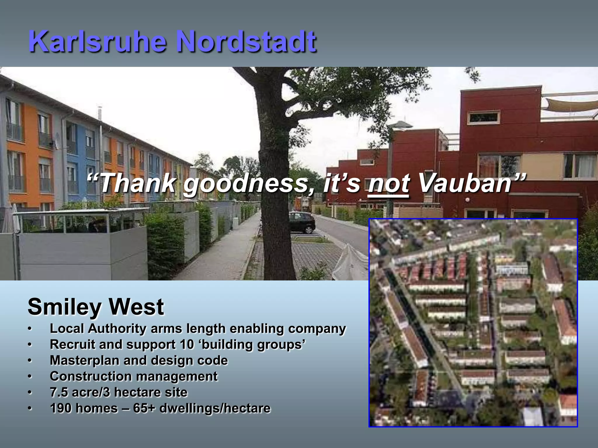 Karlsruhe Nordstadt



         “Thank goodness, it‟s not Vauban”



Smiley West
•   Local Authority arms length enabling company
•   Recruit and support 10 „building groups‟
•   Masterplan and design code
•   Construction management
•   7.5 acre/3 hectare site
•   190 homes – 65+ dwellings/hectare
 