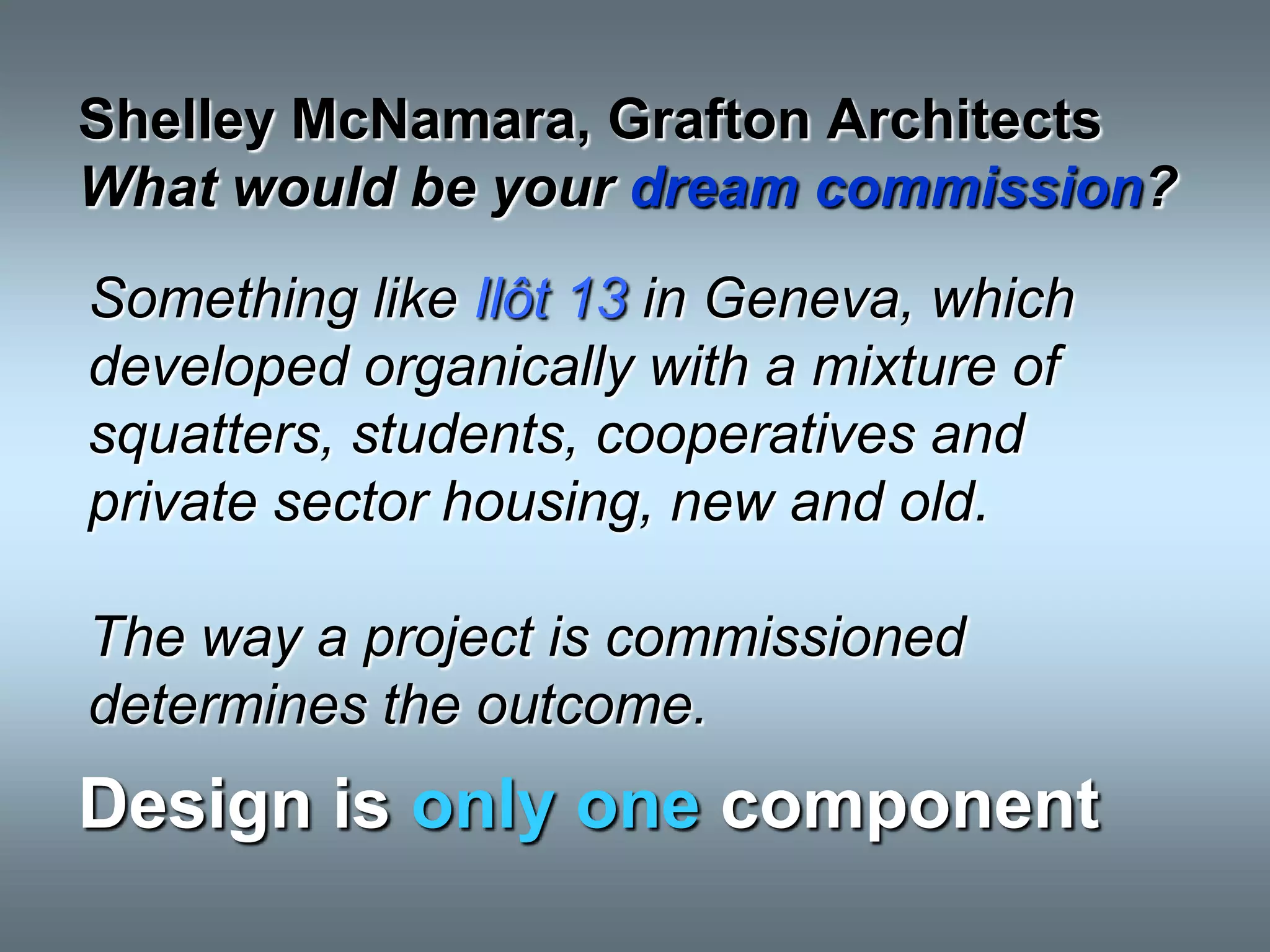 Shelley McNamara, Grafton Architects
What would be your dream commission?
Something like Ilôt 13 in Geneva, which
developed organically with a mixture of
squatters, students, cooperatives and
private sector housing, new and old.

The way a project is commissioned
determines the outcome.
Design is only one component
 