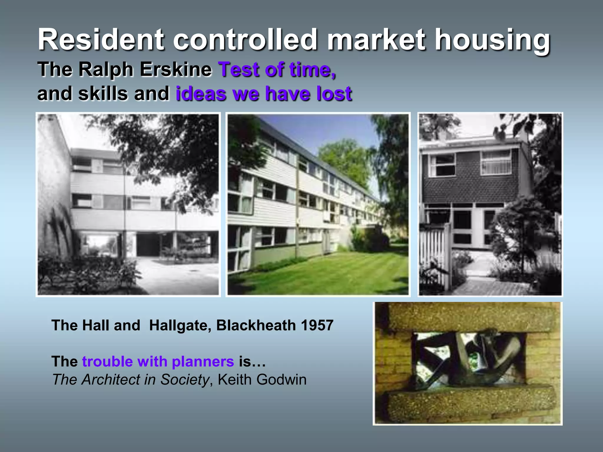 Resident controlled market housing
The Ralph Erskine Test of time,
and skills and ideas we have lost




 The Hall and Hallgate, Blackheath 1957

 The trouble with planners is…
 The Architect in Society, Keith Godwin
 