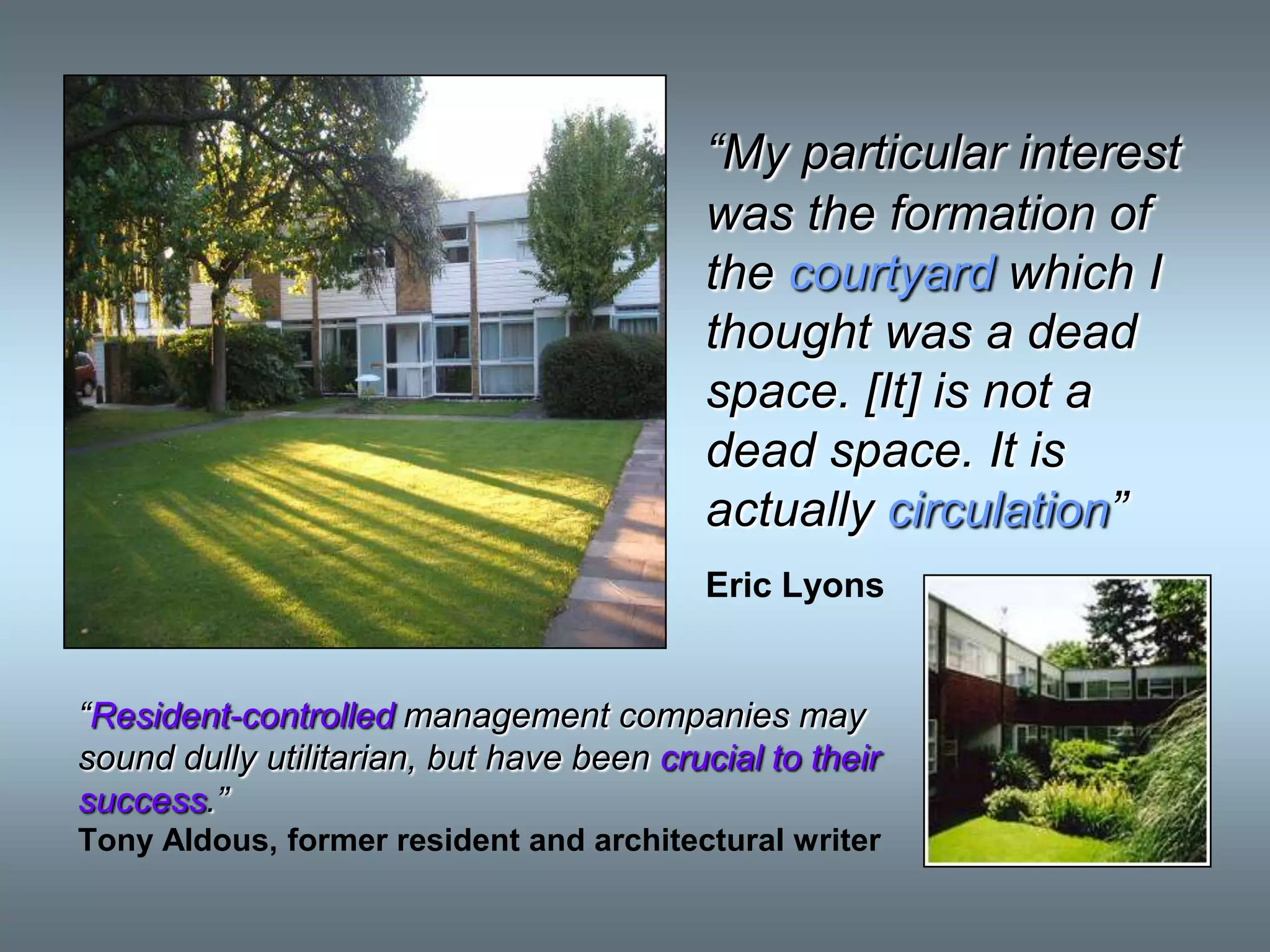 “My particular interest
                                           was the formation of
                                           the courtyard which I
                                           thought was a dead
                                           space. [It] is not a
                                           dead space. It is
                                           actually circulation”
                                           Eric Lyons


“Resident-controlled management companies may
sound dully utilitarian, but have been crucial to their
success.”
Tony Aldous, former resident and architectural writer
 