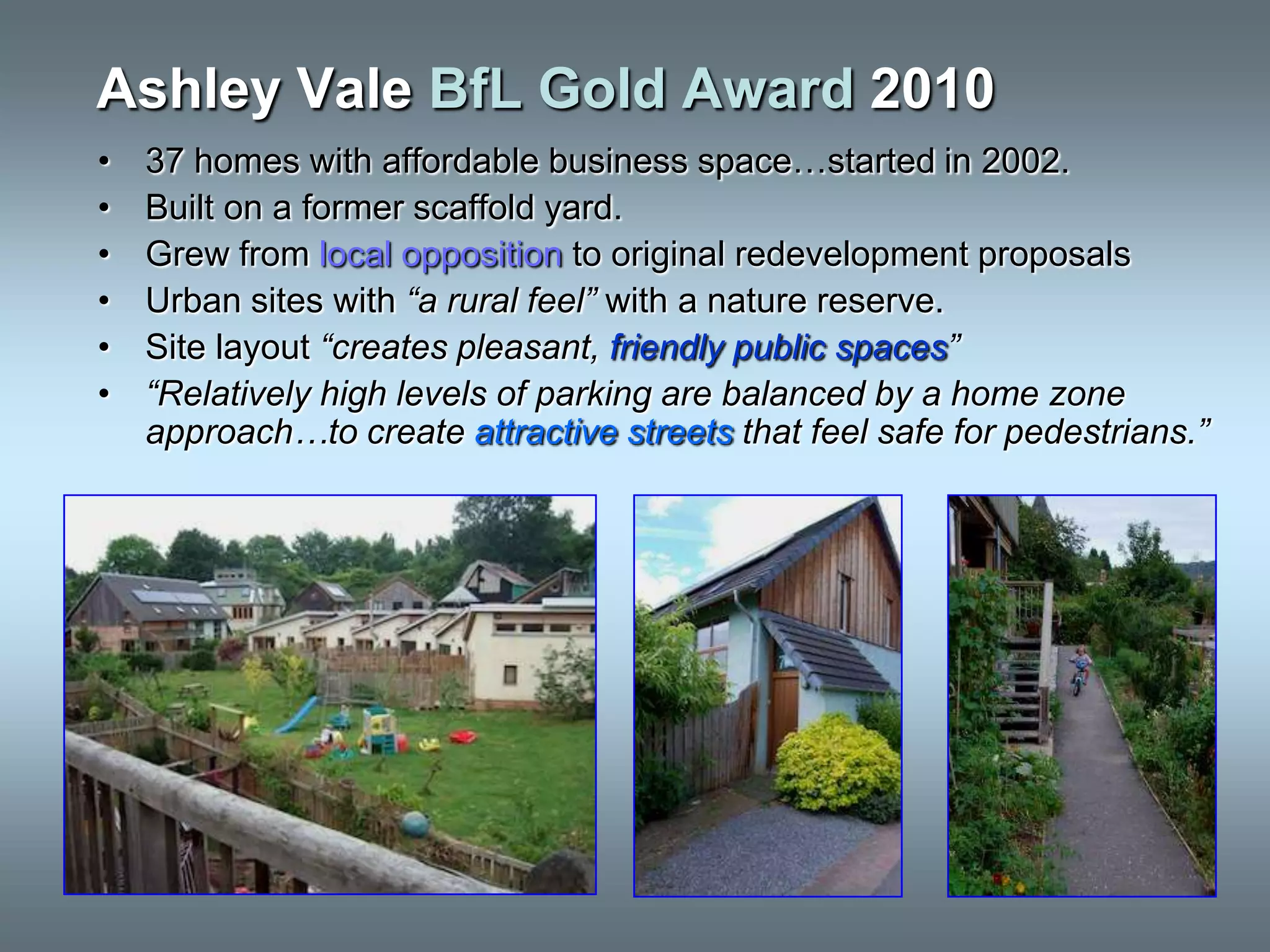 Ashley Vale BfL Gold Award 2010
•   37 homes with affordable business space…started in 2002.
•   Built on a former scaffold yard.
•   Grew from local opposition to original redevelopment proposals
•   Urban sites with “a rural feel” with a nature reserve.
•   Site layout “creates pleasant, friendly public spaces”
•   “Relatively high levels of parking are balanced by a home zone
    approach…to create attractive streets that feel safe for pedestrians.”
 