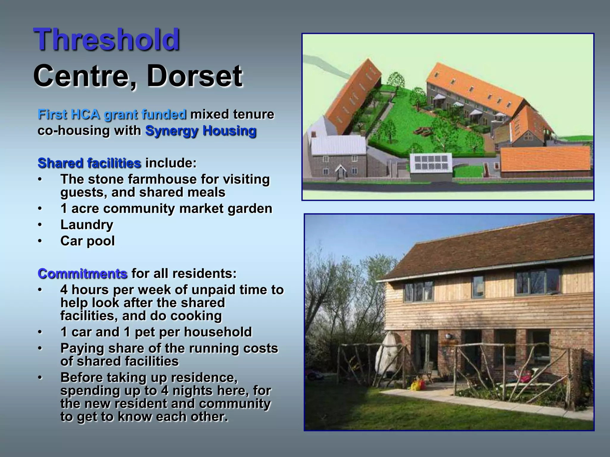Threshold
Centre, Dorset
First HCA grant funded mixed tenure
co-housing with Synergy Housing

Shared facilities include:
• The stone farmhouse for visiting
   guests, and shared meals
• 1 acre community market garden
• Laundry
• Car pool

Commitments for all residents:
• 4 hours per week of unpaid time to
  help look after the shared
  facilities, and do cooking
• 1 car and 1 pet per household
• Paying share of the running costs
  of shared facilities
• Before taking up residence,
  spending up to 4 nights here, for
  the new resident and community
  to get to know each other.
 