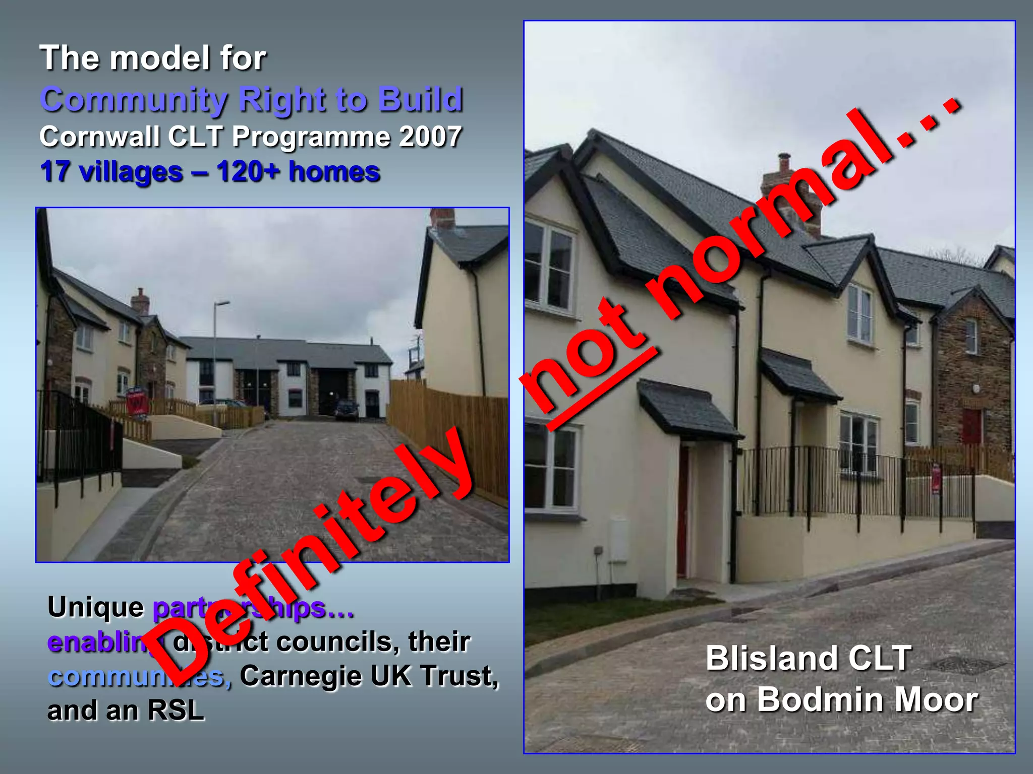 The model for
Community Right to Build
Cornwall CLT Programme 2007
17 villages – 120+ homes




Unique partnerships…
enabling district councils, their
communities, Carnegie UK Trust,
                                    Blisland CLT
and an RSL                          on Bodmin Moor
 