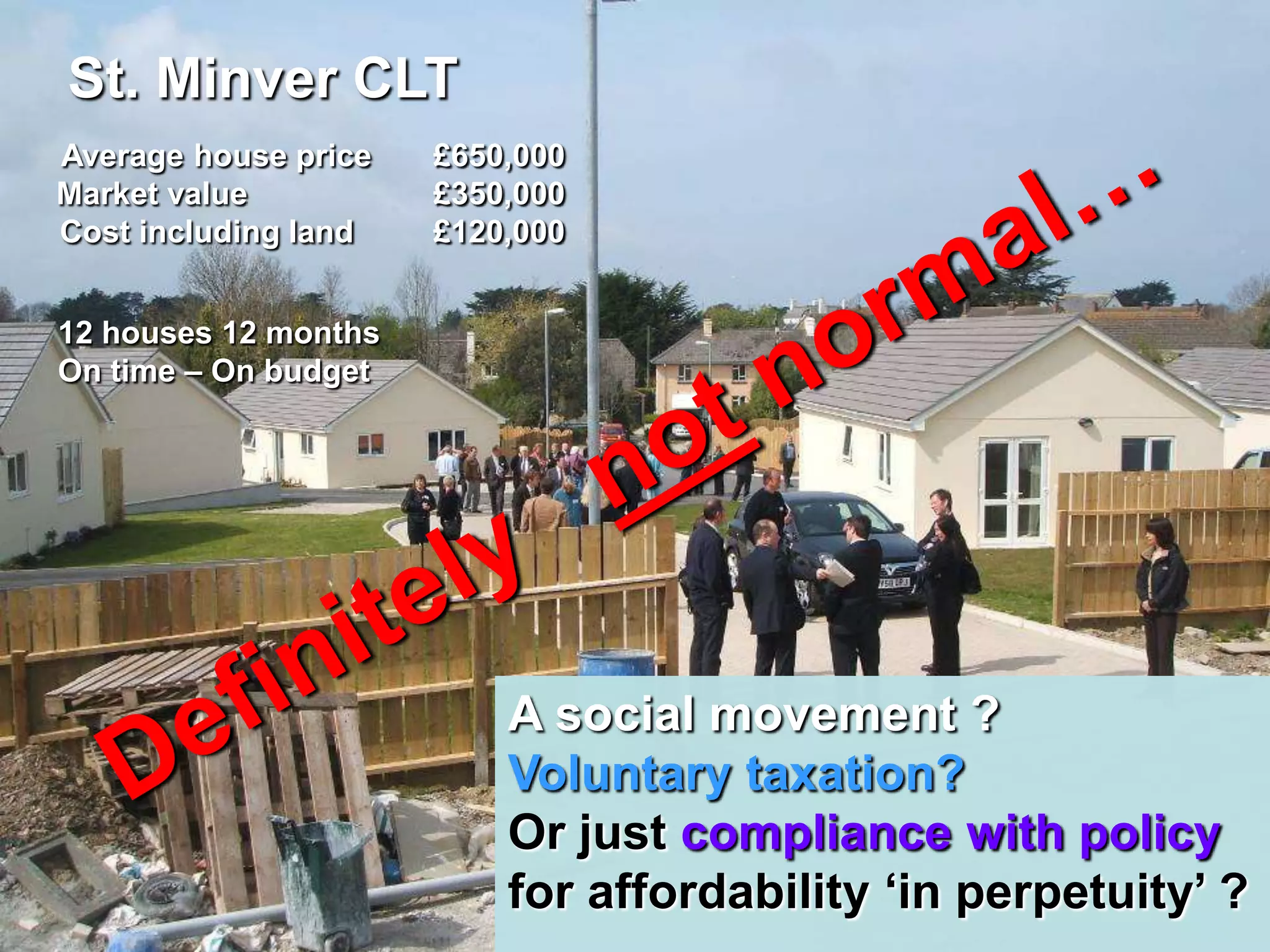 St. Minver CLT
Average house price   £650,000
Market value          £350,000
Cost including land   £120,000


12 houses 12 months
On time – On budget




                          A social movement ?
                          Voluntary taxation?
                          Or just compliance with policy
                          for affordability „in perpetuity‟ ?
 
