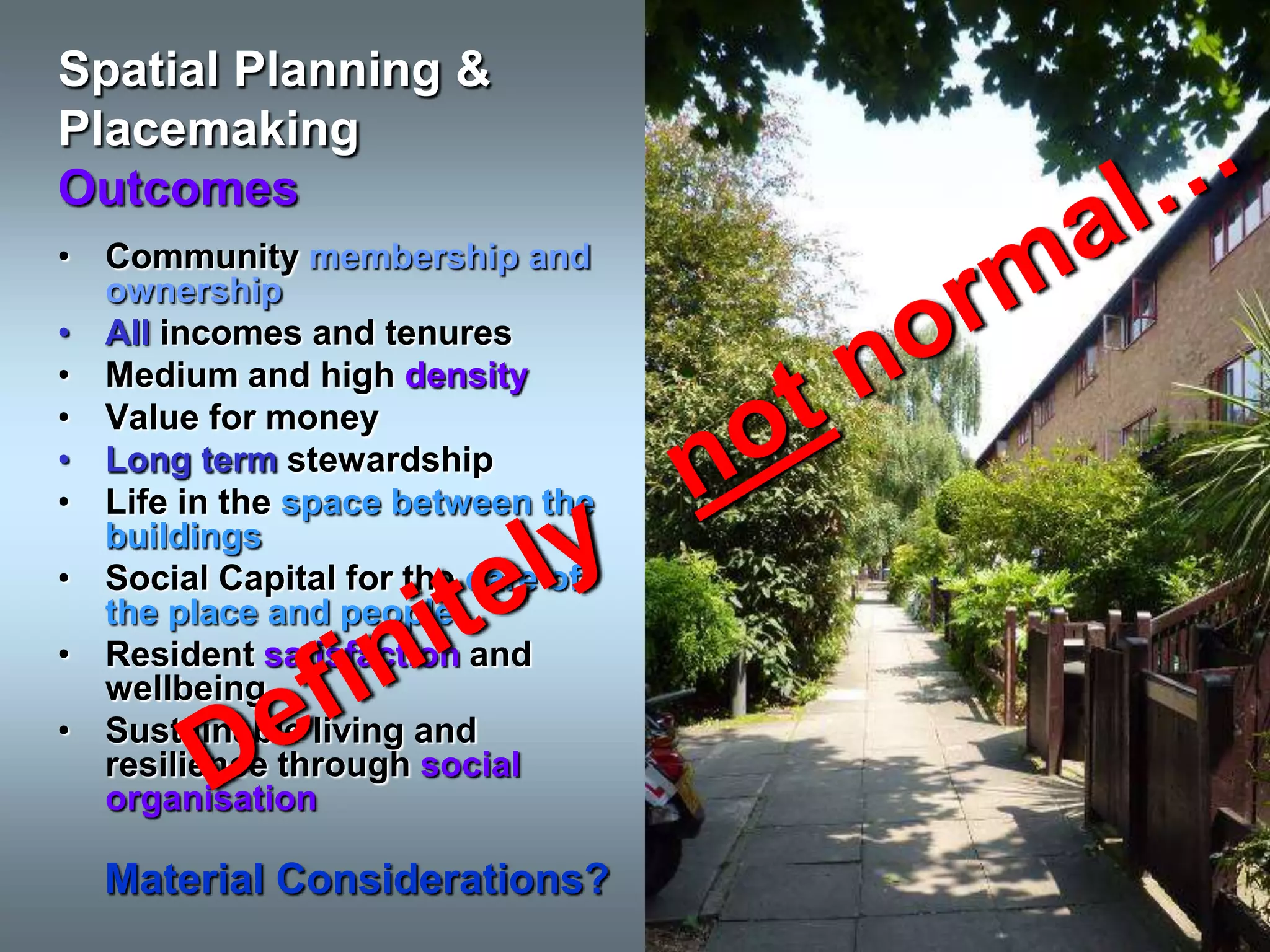 Spatial Planning &
Placemaking
Outcomes
• Community membership and
  ownership
• All incomes and tenures
• Medium and high density
• Value for money
• Long term stewardship
• Life in the space between the
  buildings
• Social Capital for the care of
  the place and people
• Resident satisfaction and
  wellbeing
• Sustainable living and
  resilience through social
  organisation

  Material Considerations?
 