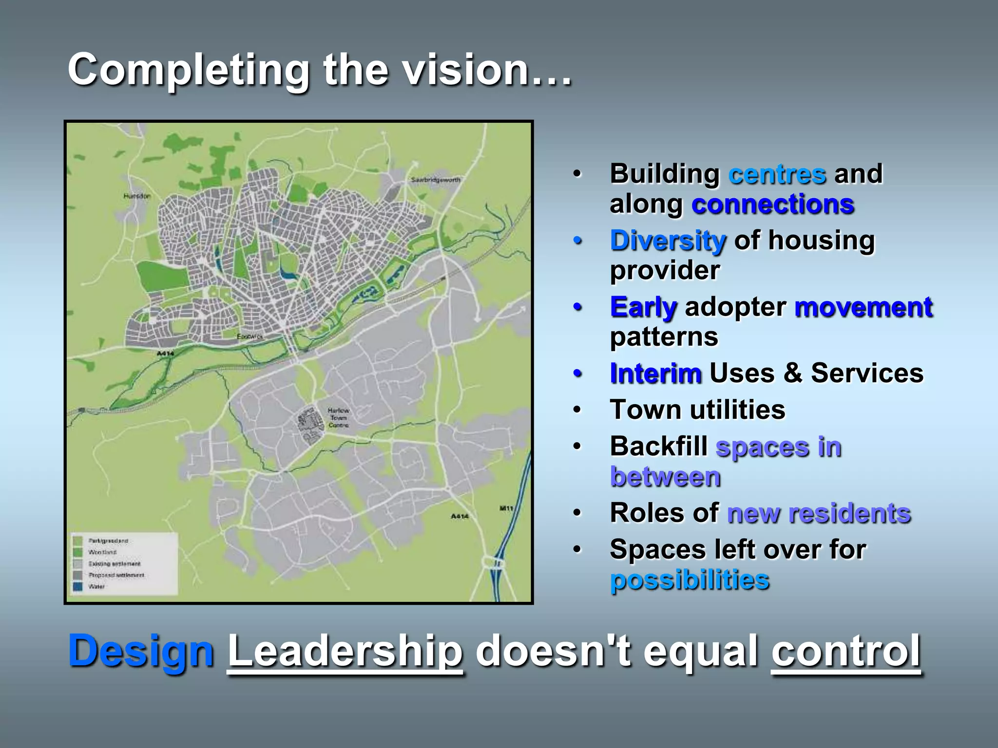 Completing the vision…

                       • Building centres and
                         along connections
                       • Diversity of housing
                         provider
                       • Early adopter movement
                         patterns
                       • Interim Uses & Services
                       • Town utilities
                       • Backfill spaces in
                         between
                       • Roles of new residents
                       • Spaces left over for
                         possibilities

Design Leadership doesn't equal control
 