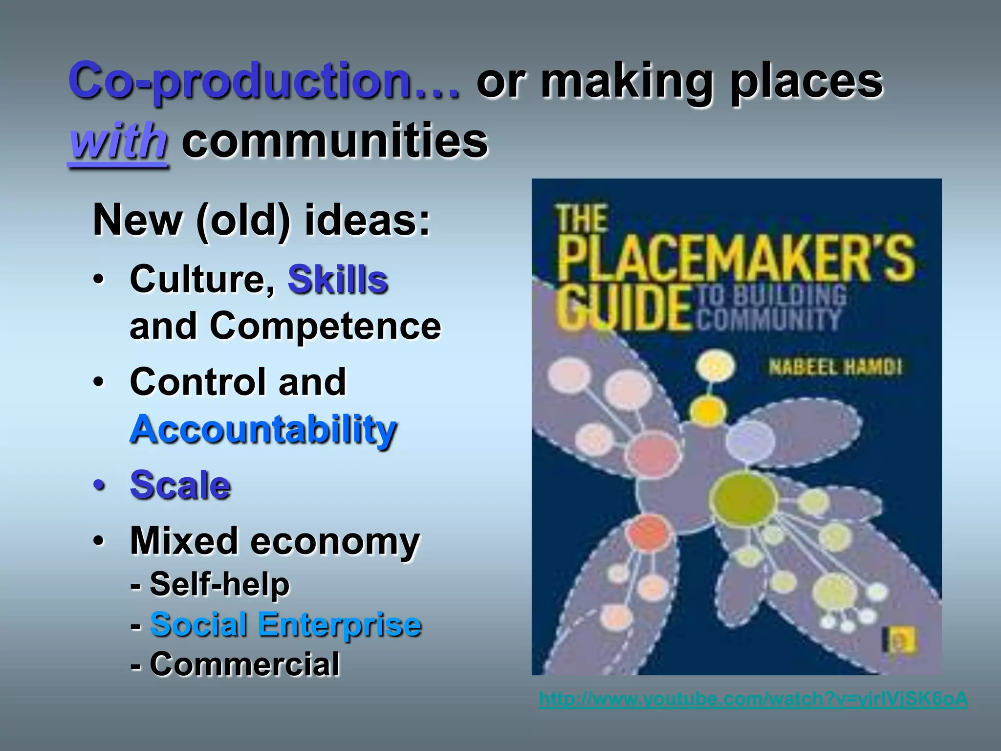 Co-production… or making places
with communities
New (old) ideas:
• Culture, Skills
  and Competence
• Control and
  Accountability
• Scale
• Mixed economy
  - Self-help
  - Social Enterprise
  - Commercial
                        http://www.youtube.com/watch?v=yjrIVjSK6oA
 