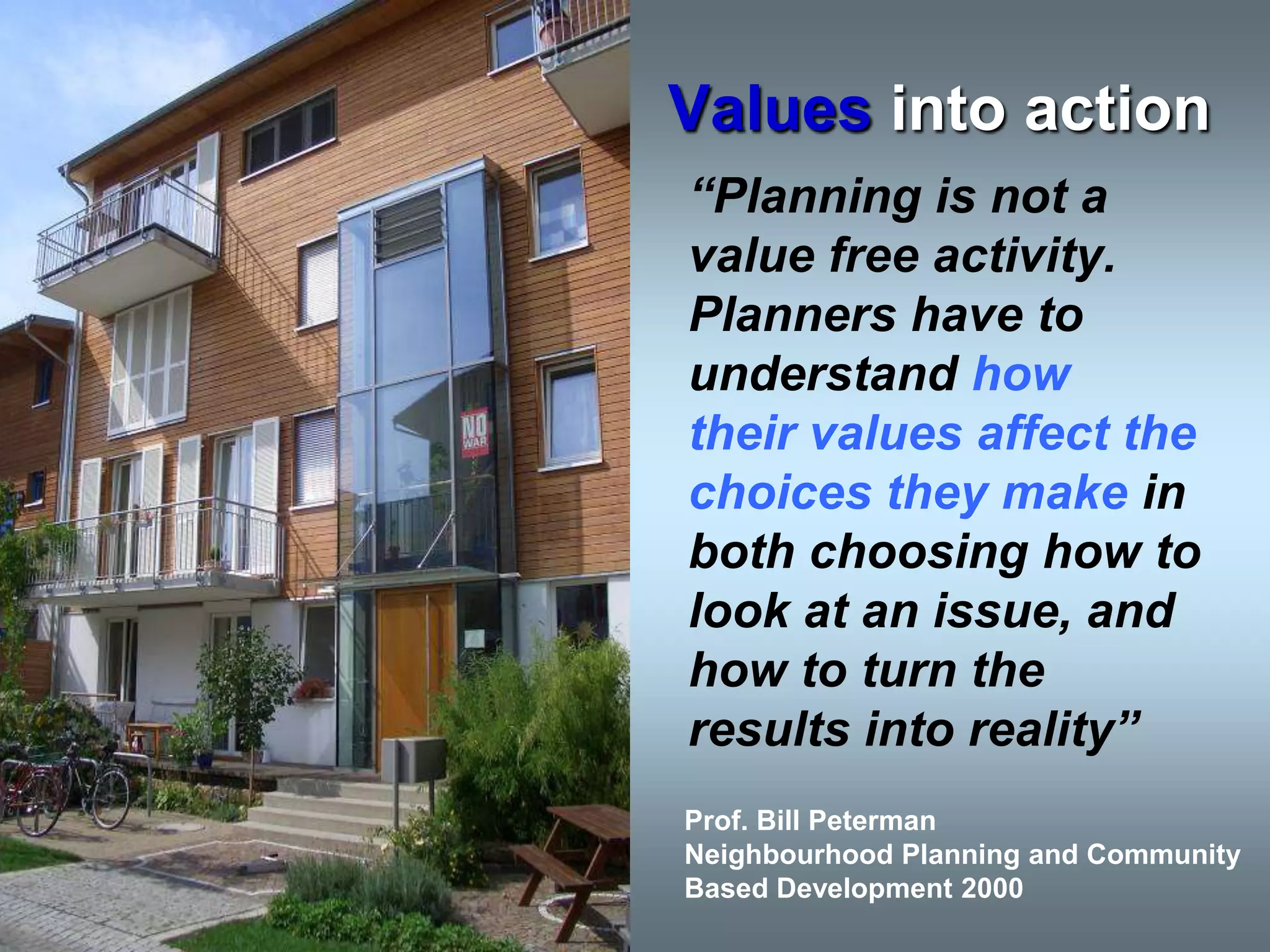 Values into action
“Planning is not a
value free activity.
Planners have to
understand how
their values affect the
choices they make in
both choosing how to
look at an issue, and
how to turn the
results into reality”
Prof. Bill Peterman
Neighbourhood Planning and Community
Based Development 2000
 