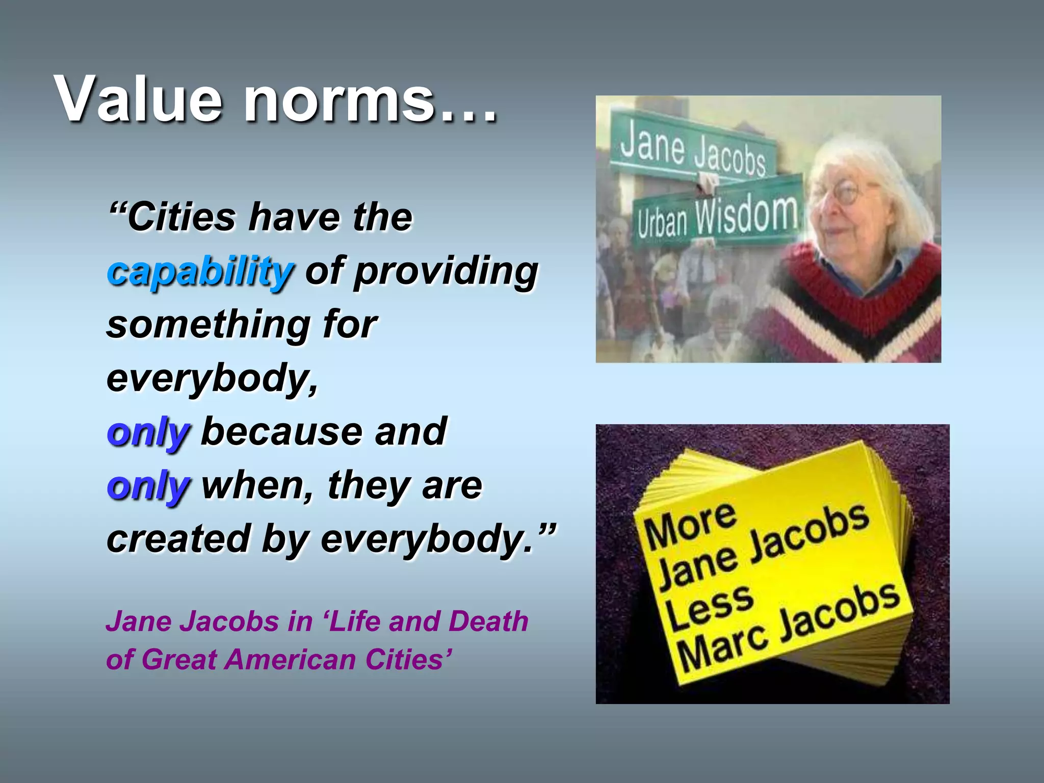 Value norms…
 “Cities have the
 capability of providing
 something for
 everybody,
 only because and
 only when, they are
 created by everybody.”
 Jane Jacobs in „Life and Death
 of Great American Cities‟
 