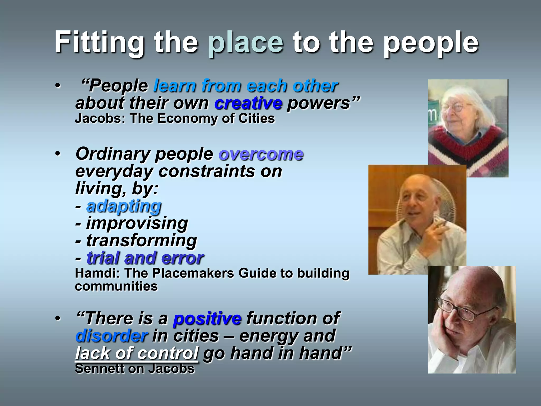 Fitting the place to the people
•   “People learn from each other
    about their own creative powers”
    Jacobs: The Economy of Cities

• Ordinary people overcome
  everyday constraints on
  living, by:
  - adapting
  - improvising
  - transforming
  - trial and error
    Hamdi: The Placemakers Guide to building
    communities

• “There is a positive function of
  disorder in cities – energy and
  lack of control go hand in hand”
    Sennett on Jacobs
 