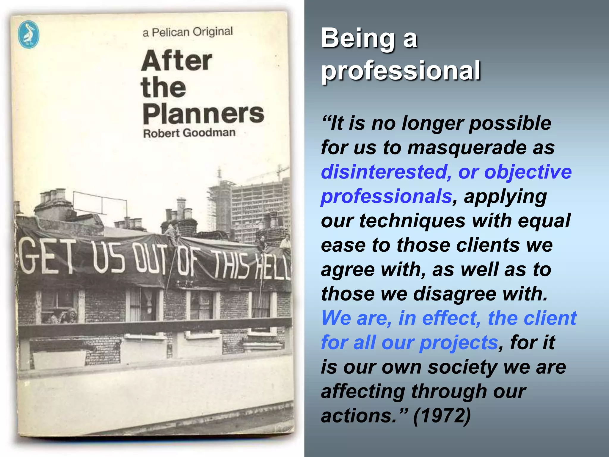 Being a
professional
“It is no longer possible
for us to masquerade as
disinterested, or objective
professionals, applying
our techniques with equal
ease to those clients we
agree with, as well as to
those we disagree with.
We are, in effect, the client
for all our projects, for it
is our own society we are
affecting through our
actions.” (1972)
 