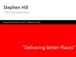 Stephen Hill
C20 Futureplanners

Design Skills Symposium 2011, Tollbooth, Stirling




                         “Delivering Better Places”
 