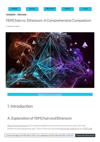 Reading Time: 10 minutes
1.Introduction
A.ExplanationofYEMChainandEthereum
Blockchain technology has revolutionized the world of ﬁnance and security, with new
platforms emerging every year. Two of the most popular blockchain platforms are YEMChain
HOME BLOG ARCHIVE ABOUT FAQs
YEMChainvs.Ethereum:AComprehensiveComparison
by Stephen Hodgkiss
ETHEREUM YEMCHAIN
Convert web pages and HTML files to PDF in your applications with the Pdfcrowd HTML to PDF API Printed with Pdfcrowd.com
 
