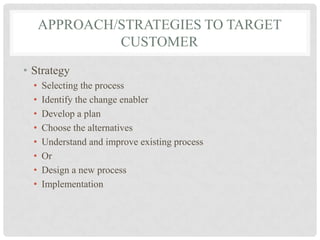 APPROACH/STRATEGIES TO TARGET
               CUSTOMER
• Strategy
  •   Selecting the process
  •   Identify the change enabler
  •   Develop a plan
  •   Choose the alternatives
  •   Understand and improve existing process
  •   Or
  •   Design a new process
  •   Implementation
 