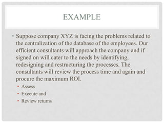 EXAMPLE

• Suppose company XYZ is facing the problems related to
  the centralization of the database of the employees. Our
  efficient consultants will approach the company and if
  signed on will cater to the needs by identifying,
  redesigning and restructuring the processes. The
  consultants will review the process time and again and
  procure the maximum ROI.
  • Assess
  • Execute and
  • Review returns
 