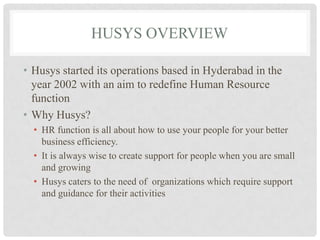 HUSYS OVERVIEW

• Husys started its operations based in Hyderabad in the
  year 2002 with an aim to redefine Human Resource
  function
• Why Husys?
  • HR function is all about how to use your people for your better
    business efficiency.
  • It is always wise to create support for people when you are small
    and growing
  • Husys caters to the need of organizations which require support
    and guidance for their activities
 