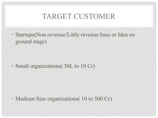 TARGET CUSTOMER

• Startups(Non revenue/Little revenue base or Idea on
  ground stage)



• Small organizations( 50L to 10 Cr)




• Medium Size organizations( 10 to 500 Cr)
 