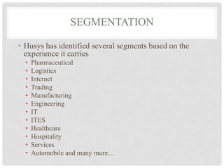 SEGMENTATION

• Husys has identified several segments based on the
  experience it carries
  •   Pharmaceutical
  •   Logistics
  •   Internet
  •   Trading
  •   Manufacturing
  •   Engineering
  •   IT
  •   ITES
  •   Healthcare
  •   Hospitality
  •   Services
  •   Automobile and many more…
 