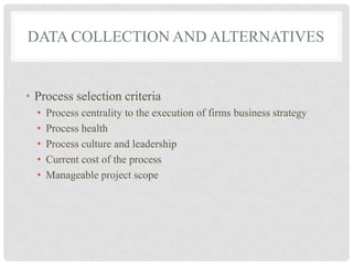 DATA COLLECTION AND ALTERNATIVES


• Process selection criteria
  •   Process centrality to the execution of firms business strategy
  •   Process health
  •   Process culture and leadership
  •   Current cost of the process
  •   Manageable project scope
 