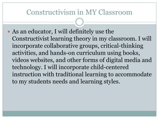 Constructivism in MY Classroom

 As an educator, I will definitely use the
 Constructivist learning theory in my classroom. I will
 incorporate collaborative groups, critical-thinking
 activities, and hands-on curriculum using books,
 videos websites, and other forms of digital media and
 technology. I will incorporate child-centered
 instruction with traditional learning to accommodate
 to my students needs and learning styles.
 