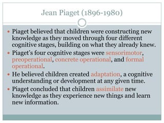 Jean Piaget (1896-1980)

 Piaget believed that children were constructing new
  knowledge as they moved through four different
  cognitive stages, building on what they already knew.
 Piaget’s four cognitive stages were sensorimotor,
  preoperational, concrete operational, and formal
  operational.
 He believed children created adaptation, a cognitive
  understanding or development at any given time.
 Piaget concluded that children assimilate new
  knowledge as they experience new things and learn
  new information.
 