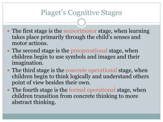 Piaget’s Cognitive Stages

 The first stage is the sensorimotor stage, when learning
  takes place primarily through the child’s senses and
  motor actions.
 The second stage is the preoperational stage, when
  children begin to use symbols and images and their
  imagination.
 The third stage is the concrete operational stage, when
  children begin to think logically and understand others
  point of view besides their own.
 The fourth stage is the formal operational stage, when
  children transition from concrete thinking to more
  abstract thinking.
 