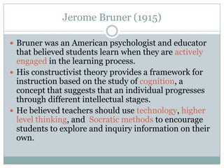 Jerome Bruner (1915)

 Bruner was an American psychologist and educator
  that believed students learn when they are actively
  engaged in the learning process.
 His constructivist theory provides a framework for
  instruction based on the study of cognition, a
  concept that suggests that an individual progresses
  through different intellectual stages.
 He believed teachers should use technology, higher
  level thinking, and Socratic methods to encourage
  students to explore and inquiry information on their
  own.
 