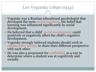 Lev Vygotsky (1896-1934)

 Vygotsky was a Russian educational psychologist that
  developed the term social cognition, the belief that
  learning was influenced significantly by social
  development.
 He believed that a child’ social environment could
  positively or negatively affect the child’s cognitive
  development.
 Vygotsky strongly believed students should work in
  collaborative groups to share their different perspective
  with each other.
 He was also a proponent for scaffolding as a way to
  determine where a student was at cognitively and
  socially.
 