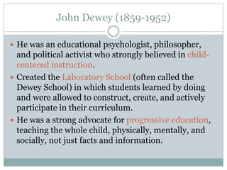 John Dewey (1859-1952)

 He was an educational psychologist, philosopher,
  and political activist who strongly believed in child-
  centered instruction.
 Created the Laboratory School (often called the
  Dewey School) in which students learned by doing
  and were allowed to construct, create, and actively
  participate in their curriculum.
 He was a strong advocate for progressive education,
  teaching the whole child, physically, mentally, and
  socially, not just facts and information.
 