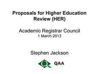 Proposals for Higher Education
        Review (HER)

  Academic Registrar Council
          1 March 2013



       Stephen Jackson
 