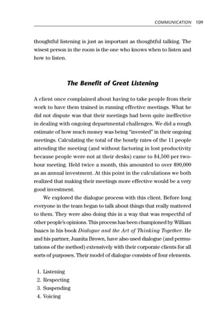 COMMUNICATION       109



thoughtful listening is just as important as thoughtful talking. The
wisest person in the room is the one who knows when to listen and
how to listen.



                 The Benefit of Great Listening

A client once complained about having to take people from their
work to have them trained in running effective meetings. What he
did not dispute was that their meetings had been quite ineffective
in dealing with ongoing departmental challenges. We did a rough
estimate of how much money was being “invested” in their ongoing
meetings. Calculating the total of the hourly rates of the 11 people
attending the meeting (and without factoring in lost productivity
because people were not at their desks) came to $4,500 per two-
hour meeting. Held twice a month, this amounted to over $90,000
as an annual investment. At this point in the calculations we both
realized that making their meetings more effective would be a very
good investment.
    We explored the dialogue process with this client. Before long
everyone in the team began to talk about things that really mattered
to them. They were also doing this in a way that was respectful of
other people’s opinions. This process has been championed by William
Isaacs in his book Dialogue and the Art of Thinking Together. He
and his partner, Juanita Brown, have also used dialogue (and permu-
tations of the method) extensively with their corporate clients for all
sorts of purposes. Their model of dialogue consists of four elements.


 1. Listening
 2. Respecting
 3. Suspending
 4. Voicing
 