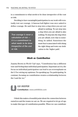 176   TEACHING AN ANTHILL TO FETCH



      is a commitment to what needs to be done irrespective of the cost
      or risk.
          Deciding to have meaningful participation in our work will even-
      tually test our courage. A famous bull fighter was once asked to
      define courage. He said that to step into a ring when you are not
                                         afraid is nothing. To not step into
                                         a ring when you are afraid is also
      True courage is never a            nothing. To step into the ring when
      calculation of risk —              you are afraid, now that is some-
      it is a commitment to              thing, he added. Sometimes the
      what needs to be done              most fear is associated with doing
      irrespective of the cost           the right thing and tests our dedi-
      or risk.                           cation to the ‘higher path’.



                           Work as Contribution

      Juanita Brown in World Café says, “Contribution has a different
      tone and feeling than individual participation. Important as it is, the
      focus on individual participation can lead to an overemphasis on
      the I: I’m voicing my opinions. I’m speaking up. I’m participating. In
      contrast, focusing on contribution creates a relationship between
      the I and the we.”



                 GO DEEPER
                 Contribution: www.anthillsite.com



          I think this makes a beautiful point about the connection between
      ourselves and the teams we are on. We are required to let go of ego
      to make this type of contribution possible. When we can contribute
 