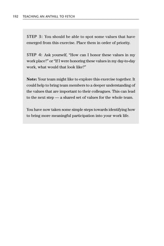 192   TEACHING AN ANTHILL TO FETCH




        STEP 3: You should be able to spot some values that have
        emerged from this exercise. Place them in order of priority.


        STEP 4: Ask yourself, “How can I honor these values in my
        work place?” or “If I were honoring these values in my day-to-day
        work, what would that look like?”


        Note: Your team might like to explore this exercise together. It
        could help to bring team members to a deeper understanding of
        the values that are important to their colleagues. This can lead
        to the next step — a shared set of values for the whole team.


        You have now taken some simple steps towards identifying how
        to bring more meaningful participation into your work life.
 