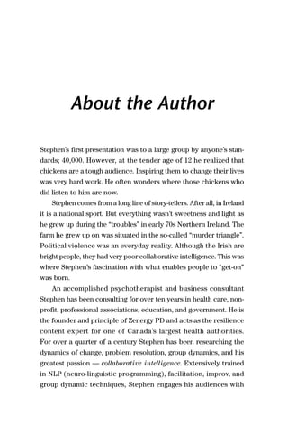 2


            About the Author

Stephen’s first presentation was to a large group by anyone’s stan-
dards; 40,000. However, at the tender age of 12 he realized that
chickens are a tough audience. Inspiring them to change their lives
was very hard work. He often wonders where those chickens who
did listen to him are now.
    Stephen comes from a long line of story-tellers. After all, in Ireland
it is a national sport. But everything wasn’t sweetness and light as
he grew up during the “troubles” in early 70s Northern Ireland. The
farm he grew up on was situated in the so-called “murder triangle”.
Political violence was an everyday reality. Although the Irish are
bright people, they had very poor collaborative intelligence. This was
where Stephen’s fascination with what enables people to “get-on”
was born.
    An accomplished psychotherapist and business consultant
Stephen has been consulting for over ten years in health care, non-
profit, professional associations, education, and government. He is
the founder and principle of Zenergy PD and acts as the resilience
content expert for one of Canada’s largest health authorities.
For over a quarter of a century Stephen has been researching the
dynamics of change, problem resolution, group dynamics, and his
greatest passion — collaborative intelligence. Extensively trained
in NLP (neuro-linguistic programming), facilitation, improv, and
group dynamic techniques, Stephen engages his audiences with
 