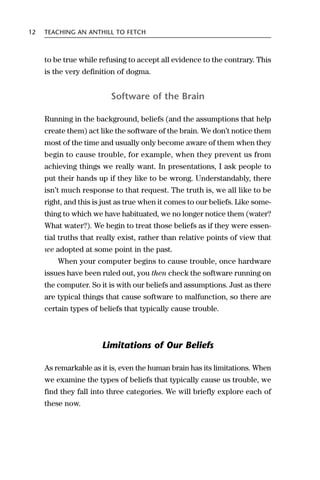 12   TEACHING AN ANTHILL TO FETCH



     to be true while refusing to accept all evidence to the contrary. This
     is the very definition of dogma.


                          Software of the Brain

     Running in the background, beliefs (and the assumptions that help
     create them) act like the software of the brain. We don’t notice them
     most of the time and usually only become aware of them when they
     begin to cause trouble, for example, when they prevent us from
     achieving things we really want. In presentations, I ask people to
     put their hands up if they like to be wrong. Understandably, there
     isn’t much response to that request. The truth is, we all like to be
     right, and this is just as true when it comes to our beliefs. Like some-
     thing to which we have habituated, we no longer notice them (water?
     What water?). We begin to treat those beliefs as if they were essen-
     tial truths that really exist, rather than relative points of view that
     we adopted at some point in the past.
         When your computer begins to cause trouble, once hardware
     issues have been ruled out, you then check the software running on
     the computer. So it is with our beliefs and assumptions. Just as there
     are typical things that cause software to malfunction, so there are
     certain types of beliefs that typically cause trouble.



                       Limitations of Our Beliefs

     As remarkable as it is, even the human brain has its limitations. When
     we examine the types of beliefs that typically cause us trouble, we
     find they fall into three categories. We will briefly explore each of
     these now.
 