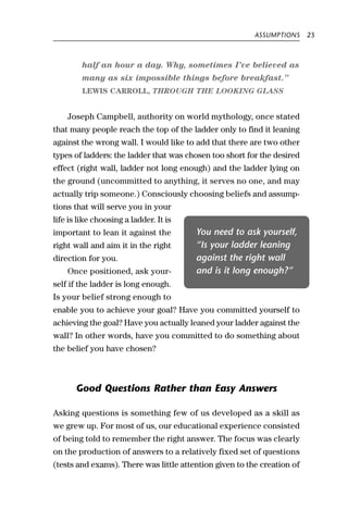 ASSUMPTIONS     23



         half an hour a day. Why, sometimes I’ve believed as
         many as six impossible things before breakfast.”
         LEWIS CARROLL, THROUGH THE LOOKING GLASS


    Joseph Campbell, authority on world mythology, once stated
that many people reach the top of the ladder only to find it leaning
against the wrong wall. I would like to add that there are two other
types of ladders: the ladder that was chosen too short for the desired
effect (right wall, ladder not long enough) and the ladder lying on
the ground (uncommitted to anything, it serves no one, and may
actually trip someone.) Consciously choosing beliefs and assump-
tions that will serve you in your
life is like choosing a ladder. It is
important to lean it against the        You need to ask yourself,
right wall and aim it in the right      “Is your ladder leaning
direction for you.                      against the right wall
    Once positioned, ask your-          and is it long enough?”
self if the ladder is long enough.
Is your belief strong enough to
enable you to achieve your goal? Have you committed yourself to
achieving the goal? Have you actually leaned your ladder against the
wall? In other words, have you committed to do something about
the belief you have chosen?



       Good Questions Rather than Easy Answers

Asking questions is something few of us developed as a skill as
we grew up. For most of us, our educational experience consisted
of being told to remember the right answer. The focus was clearly
on the production of answers to a relatively fixed set of questions
(tests and exams). There was little attention given to the creation of
 