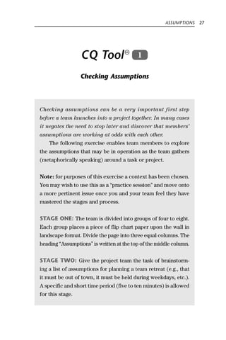 ASSUMPTIONS   27




                  CQ Tool                 1

                  Checking Assumptions




Checking assumptions can be a very important first step
before a team launches into a project together. In many cases
it negates the need to stop later and discover that members’
assumptions are working at odds with each other.
    The following exercise enables team members to explore
the assumptions that may be in operation as the team gathers
(metaphorically speaking) around a task or project.


Note: for purposes of this exercise a context has been chosen.
You may wish to use this as a “practice session” and move onto
a more pertinent issue once you and your team feel they have
mastered the stages and process.


STAGE ONE: The team is divided into groups of four to eight.
Each group places a piece of flip chart paper upon the wall in
landscape format. Divide the page into three equal columns. The
heading “Assumptions” is written at the top of the middle column.


STAGE TWO: Give the project team the task of brainstorm-
ing a list of assumptions for planning a team retreat (e.g., that
it must be out of town, it must be held during weekdays, etc.).
A specific and short time period (five to ten minutes) is allowed
for this stage.
 