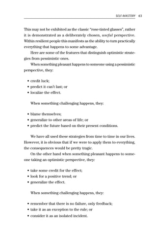SELF-MASTERY    63



This may not be exhibited as the classic “rose-tinted glasses”, rather
it is demonstrated as a deliberately chosen, useful perspective.
Within resilient people this manifests as the ability to turn practically
everything that happens to some advantage.
    Here are some of the features that distinguish optimistic strate-
gies from pessimistic ones.
    When something pleasant happens to someone using a pessimistic
perspective, they:

  • credit luck;
  • predict it can’t last; or
  • localize the effect.

    When something challenging happens, they:

  • blame themselves;
  • generalize to other areas of life; or
  • predict the future based on their present conditions.

    We have all used these strategies from time to time in our lives.
However, it is obvious that if we were to apply them to everything,
the consequences would be pretty tragic.
    On the other hand when something pleasant happens to some-
one taking an optimistic perspective, they:

  • take some credit for the effect;
  • look for a positive trend; or
  • generalize the effect.

    When something challenging happens, they:

  • remember that there is no failure, only feedback;
  • take it as an exception to the rule; or
  • consider it as an isolated incident.
 