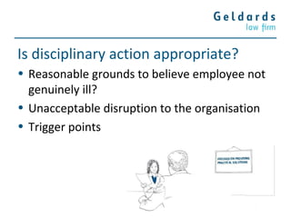 Is disciplinary action appropriate?
• Reasonable grounds to believe employee not
genuinely ill?
• Unacceptable disruption to the organisation
• Trigger points
 