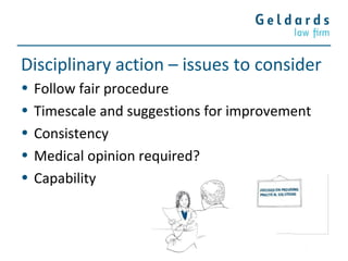Disciplinary action – issues to consider
• Follow fair procedure
• Timescale and suggestions for improvement
• Consistency
• Medical opinion required?
• Capability
 