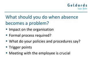 What should you do when absence
becomes a problem?
• Impact on the organisation
• Formal process required?
• What do your policies and procedures say?
• Trigger points
• Meeting with the employee is crucial
 