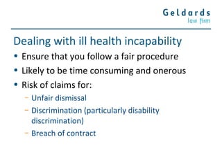 Dealing with ill health incapability
• Ensure that you follow a fair procedure
• Likely to be time consuming and onerous
• Risk of claims for:
− Unfair dismissal
− Discrimination (particularly disability
discrimination)
− Breach of contract
 